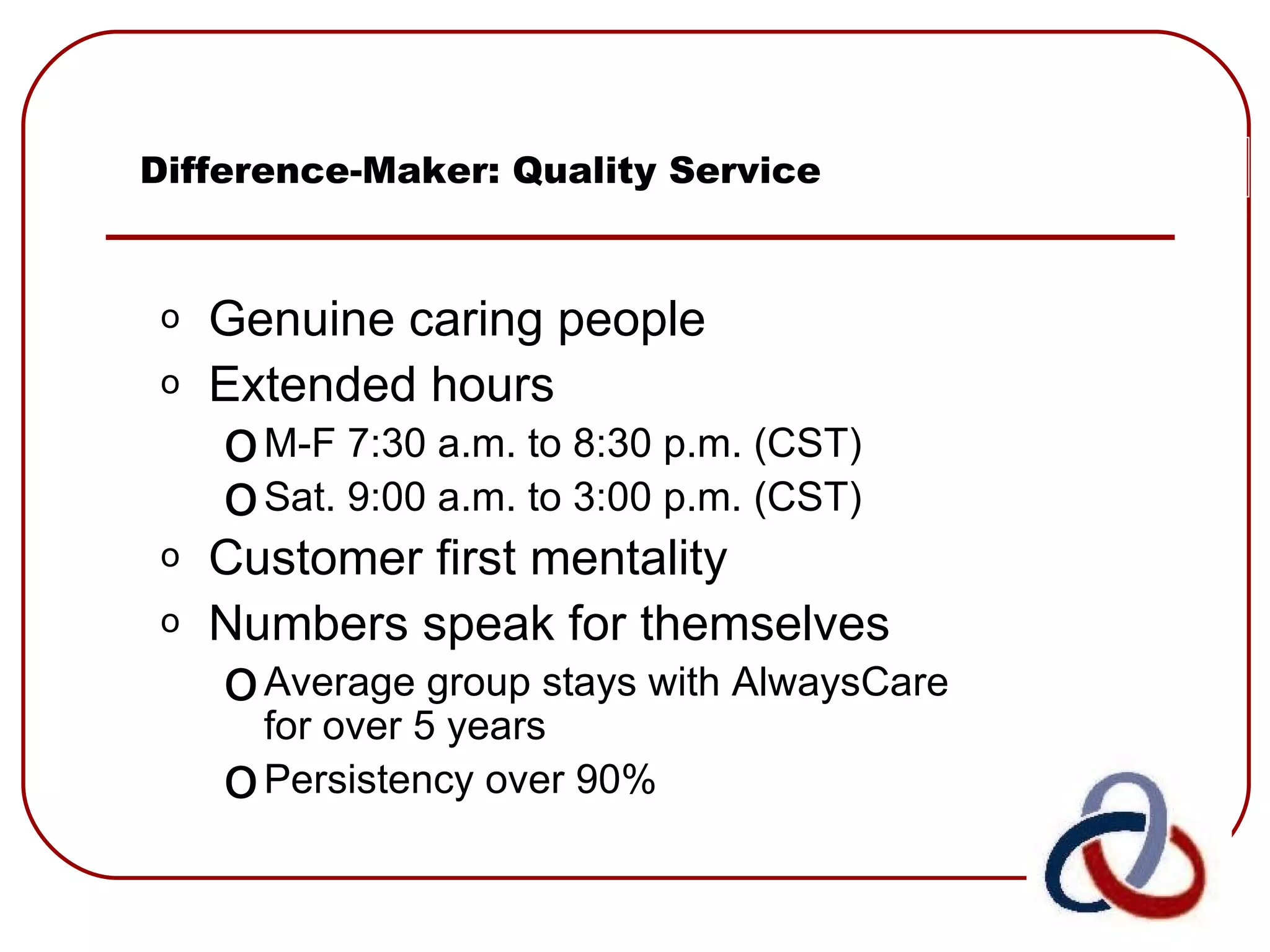 Difference-Maker: Quality Service Genuine caring people Extended hours M-F 7:30 a.m. to 8:30 p.m. (CST) Sat. 9:00 a.m. to 3:00 p.m. (CST) Customer first mentality Numbers speak for themselves Average group stays with AlwaysCare for over 5 years Persistency over 90% 