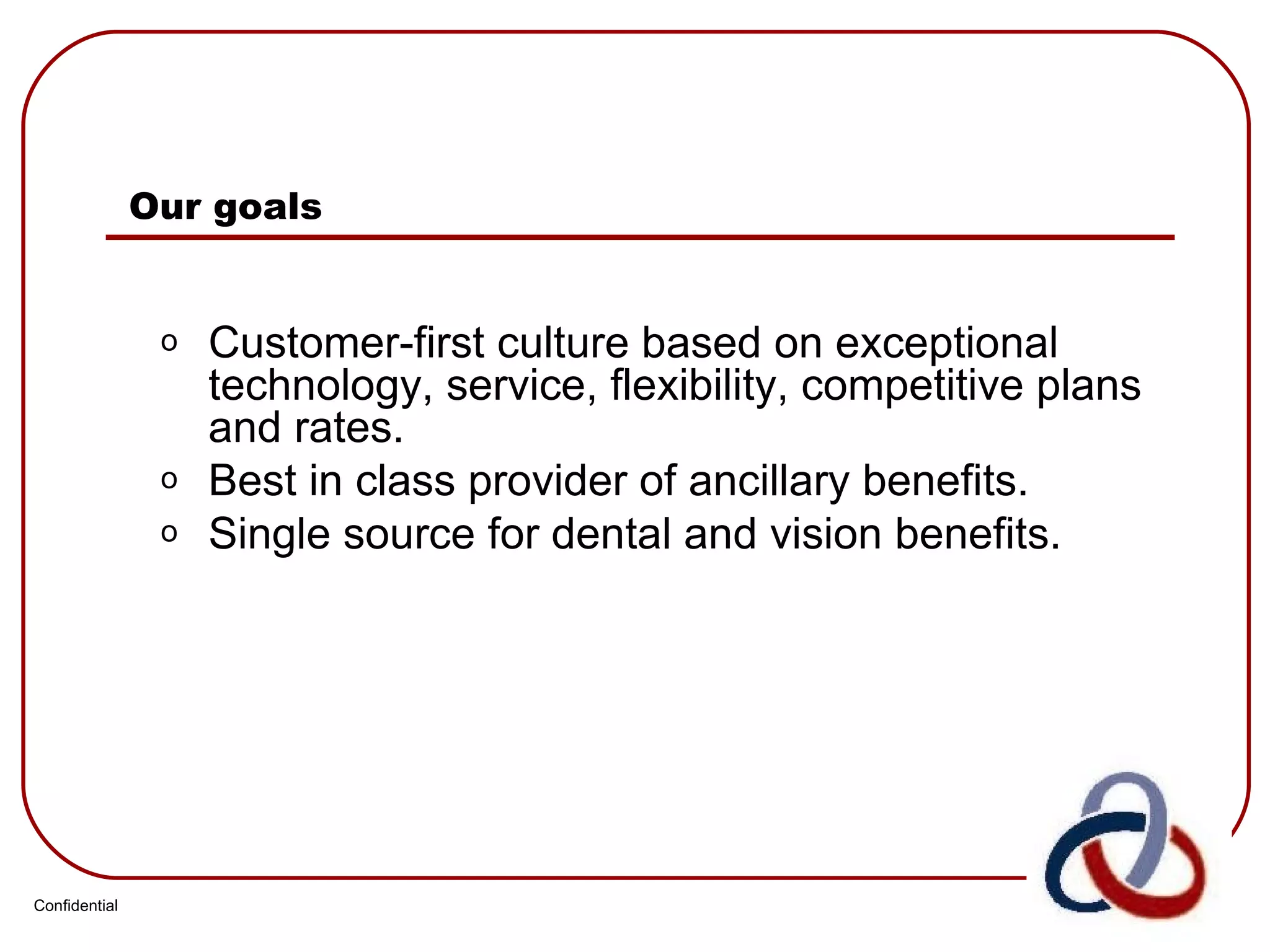 Our goals Customer-first culture based on exceptional technology, service, flexibility, competitive plans and rates. Best in class provider of ancillary benefits. Single source for dental and vision benefits. Confidential 