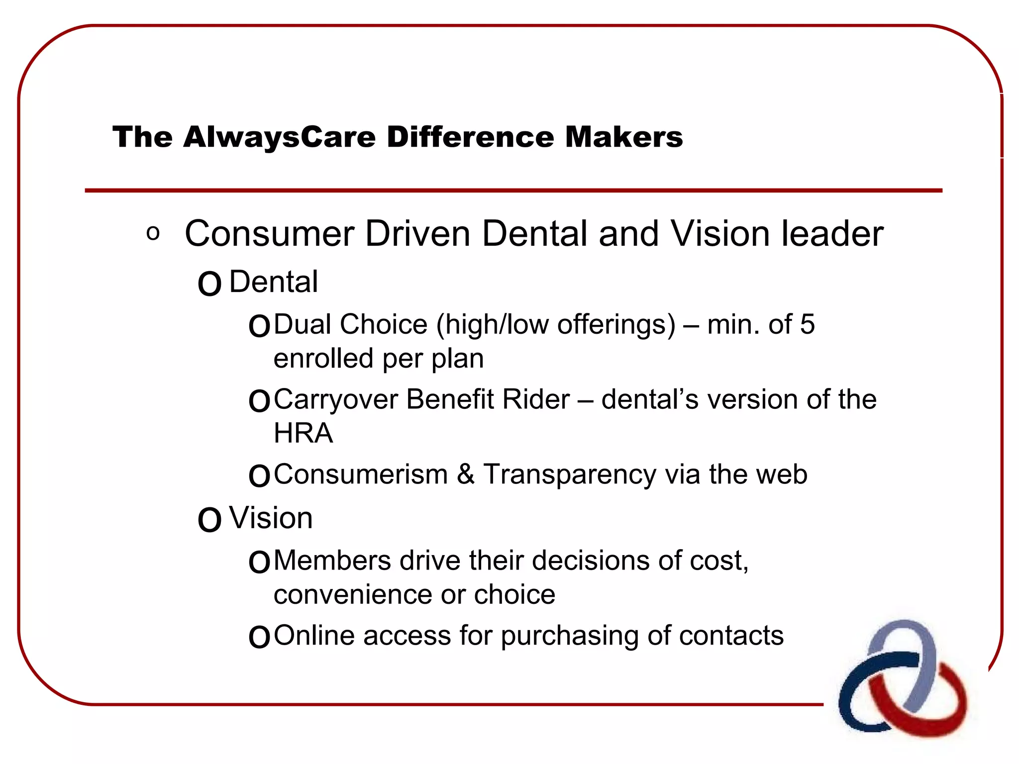 The AlwaysCare Difference Makers Consumer Driven Dental and Vision leader Dental Dual Choice (high/low offerings) – min. of 5 enrolled per plan Carryover Benefit Rider – dental’s version of the HRA Consumerism & Transparency via the web Vision Members drive their decisions of cost, convenience or choice Online access for purchasing of contacts 