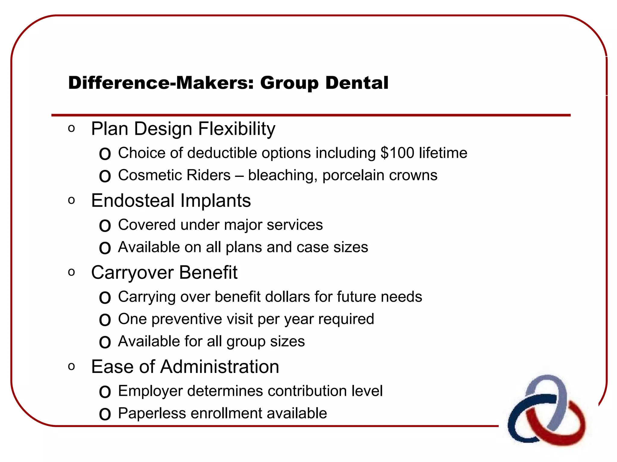 Difference-Makers: Group Dental Plan Design Flexibility Choice of deductible options including $100 lifetime Cosmetic Riders – bleaching, porcelain crowns Endosteal Implants Covered under major services Available on all plans and case sizes Carryover Benefit  Carrying over benefit dollars for future needs One preventive visit per year required Available for all group sizes Ease of Administration Employer determines contribution level Paperless enrollment available 