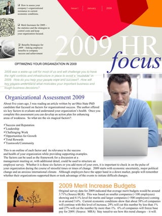 2009 HR focus ,[object Object],[object Object],[object Object],[object Object],[object Object],[object Object],[object Object],[object Object],OPTIMIZING YOUR ORGANIZATION IN 2009 January Issue I 2009 ,[object Object],[object Object],[object Object],[object Object],2008 was a wake-up call for most of us and will challenge you to have the right controls and infrastructure in place to avoid a “mudslide” in 2009.  How do you help your people cope and succeed?. How will key players understand what motivates your important business and tough business decisions? 2009 Merit Increase Budgets Original survey data for 2009 indicated that average merit budgets would be around 3.71% (Source BLR).  This was based on smaller companies (<100 employees) showing and 4.1% level for merits and larger companies (>500 employees) coming in at around 3.6%.  Current economic conditions show that about 38% of companies will continue with this level of increase, 29% will cut this number by less than 1% and 27% will cut the number by more than 1%.  6% of companies will freeze base  pay for 2009. (Source:  MRA)  Stay tuned to see how this trend changes – it will. Organizational   Assessment 2009 ,[object Object],[object Object],[object Object],[object Object],[object Object],[object Object],[object Object],[object Object],[object Object],[object Object],[object Object],[object Object],[object Object],[object Object],[object Object],[object Object],[object Object],[object Object],[object Object]