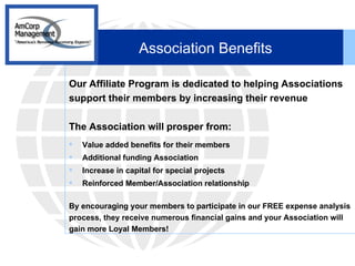 Association Benefits Our Affiliate Program is dedicated to helping Associations support their members by increasing their revenue The Association will prosper from: Value added benefits for their members Additional funding Association Increase in capital for special projects Reinforced Member/Association relationship By encouraging your members to participate in our FREE expense analysis process, they receive numerous financial gains and your Association will gain more Loyal Members! 