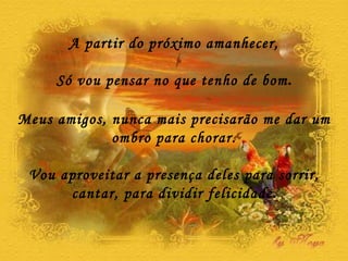 A partir do próximo amanhecer, Só vou pensar no que tenho de bom . Meus amigos, nunca mais precisarão me dar um ombro para chorar. Vou aproveitar a presença deles para sorrir, cantar, para dividir felicidade . 
