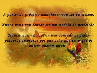 A partir do próximo amanhecer vou ser eu mesmo. Nunca mais vou tentar ser um modelo de perfeição. Nunca mais vou sorrir sem vontade ou falar palavras amorosas por que acho que sei o que os outros querem ouvir.  