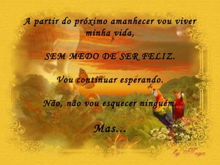 A partir do próximo amanhecer vou viver minha vida, SEM MEDO DE SER FELIZ. Vou continuar esperando. Não, não vou esquecer ninguém. Mas... 