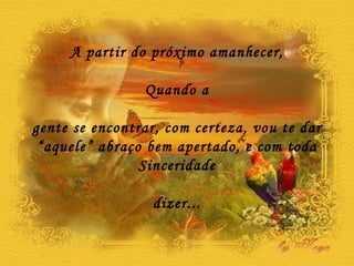 A partir do próximo amanhecer, Quando a gente se encontrar, com certeza, vou te dar “ aquele” abraço bem apertado, e com toda Sinceridade dizer... 