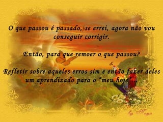 O que passou é passado, se errei, agora não vou conseguir corrigir. Então, para que remoer o que passou? Refletir sobre aqueles erros sim e então fazer deles um aprendizado para o “meu hoje”... 