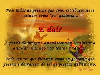 Nem todas as pessoas que amo, retribuem meus carinhos como “eu” gostaria... E daí? A partir do próximo amanhecer vou continuar a amá-las, mas não vou tentar mudá-las. Pode ser até que ficassem como eu gostaria que fossem e deixassem de ser as pessoas que eu amo. 