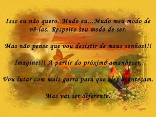 Isso eu não quero. Mudo eu...Mudo meu modo de vê-las. Respeito seu modo de ser. Mas não pense que vou desistir de meus sonhos!!! Imagine!!! A partir do próximo amanhecer, Vou lutar com mais garra para que eles aconteçam. Mas vai ser diferente. 