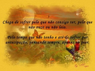 Chega de sofrer pelo que não consigo ter, pelo que não ouço ou não leio. Pelo tempo que não tenho e até de sofrer por antecipação, pensando sempre, apenas no pior. 