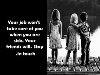   Your job won't take care of you when you are sick. Your friends will.  Stay in touch.   