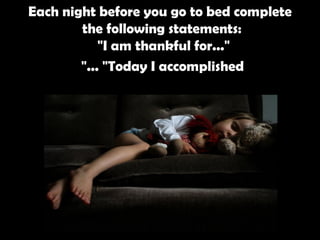 Each night before you go to bed complete the following statements:  "I am thankful for..."  "Today I accomplished ..."   