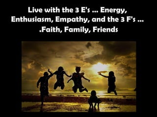Live with the 3 E's … Energy, Enthusiasm, Empathy, and the 3 F's … Faith, Family, Friends.   