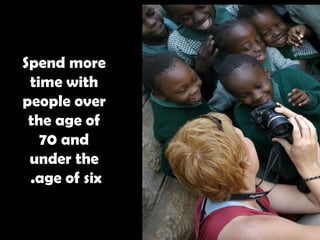 Spend more time with people over the age of 70 and under the age of six.   