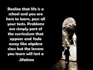Realize that life is a school and you are here to learn, pass all  your tests. Problems are simply part of the curriculum that appear and  fade away like algebra class but the lessons you learn will last a lifetime.   