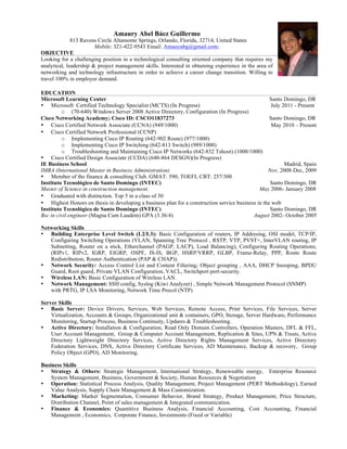 Amaury Abel Báez Guillermo
              813 Ravens Circle Altamonte Springs, Orlando, Florida, 32714, United States
                        Mobile: 321-422-9543 Email: Amauyabg@gmail.com;
OBJECTIVE
Looking for a challenging position in a technological consulting oriented company that requires my
analytical, leadership & project management skills. Interested in obtaining experience in the area of
networking and technology infrastructure in order to achieve a career change transition. Willing to
travel 100% in employer demand.

EDUCATION
Microsoft Learning Center                                                                          Santo Domingo, DR
• Microsoft Certified Technology Specialist (MCTS) (In Progress)                                   July 2011 - Present
         o (70-640) Windows Server 2008 Active Directory, Configuration (In Progress)
Cisco Networking Academy; Cisco ID: CSCO11837273                                                   Santo Domingo, DR
• Cisco Certified Network Associate (CCNA) (949/1000)                                               May 2010 – Present
• Cisco Certified Network Professional (CCNP)
         o Implementing Cisco IP Routing (642-902 Route) (977/1000)
         o Implementing Cisco IP Switching (642-813 Switch) (989/1000)
         o Troubleshooting and Maintaining Cisco IP Networks (642-832 Tshoot) (1000/1000)
• Cisco Certified Design Associate (CCDA) (640-864 DESGN)(In Progress)
IE Business School                                                                                       Madrid, Spain
IMBA (International Master in Business Administration)                                            Nov, 2008-Dec, 2009
• Member of the finance & consulting Club. GMAT: 590; TOEFL CBT: 257/300
Instituto Tecnológico de Santo Domingo (INTEC)                                                     Santo Domingo, DR
Master of Science in construction management.                                                 May 2006- January 2008
• Graduated with distinction. Top 5 in a class of 30
• Highest Honors on thesis in developing a business plan for a construction service business in the web
Instituto Tecnológico de Santo Domingo (INTEC)                                                     Santo Domingo, DR
Bsc in civil engineer (Magna Cum Laudem) GPA (3.36/4)                                      August 2002- October 2005

Networking Skills
• Building Enterprise Level Switch (L2/L3): Basic Configuration of routers, IP Addresing, OSI model, TCP/IP,
   Configuring Switching Operations (VLAN, Spanning Tree Protocol , RSTP, VTP, PVST+, InterVLAN routing, IP
   Subnetting, Router on a stick, Etherchannel (PAGP, LACP), Load Balancing), Configuring Routing Operations;
   (RIPv1, RIPv2, IGRP, EIGRP, OSPF, IS-IS, BGP, HSRP/VRRP, GLBP, Frame-Relay, PPP, Route Route
   Redistribution, Router Authentication (PAP & CHAP)).
• Network Security: Access Control List and Content Filtering; Object grouping , AAA, DHCP Snooping, BPDU
   Guard, Root guard, Private VLAN Configuration, VACL, Switchport port-security.
• Wireless LAN: Basic Configuration of Wireless LAN.
• Network Management: SSH config, Syslog (Kiwi Analyzer) , Simple Network Management Protocol (SNMP)
   with PRTG, IP LSA Monitoring, Network Time Procol (NTP)

Server Skills
• Basic Server: Device Drivers, Services, Web Services, Remote Access, Print Services, File Services, Server
    Virtualization, Accounts & Groups, Organizational unit & containers, GPO, Storage, Server Hardware, Performance
    Monitoring, Startup Process, Business Continuity, Updares & Troubleshooting.
• Active Directory: Installation & Configuration, Read Only Domain Controllers, Operation Masters, DFL & FFL,
    User Account Management, Group & Computer Account Management, Replication & Sites, UPN & Trusts, Active
    Directory Lightweight Directory Services, Active Directory Rights Management Services, Active Directory
    Federation Services, DNS, Active Directory Certificate Services, AD Maintenance, Backup & recovery, Group
    Policy Object (GPO), AD Monitoring.

Business Skills
• Strategy & Others: Strategic Management, International Strategy, Reneweable energy, Enterprise Resource
    System Management, Business, Government & Society, Human Resources & Negotiation
• Operation: Statistical Process Analysis, Quality Management, Project Management (PERT Methodology), Earned
    Value Analysis, Supply Chain Management & Mass Customization.
• Marketing: Market Segmentation, Consumer Behavior, Brand Strategy, Product Management, Price Structure,
    Distribution Channel, Point of sales management & Integrated communication.
• Finance & Economics: Quantitive Business Analysis, Financial Accounting, Cost Accounting, Financial
    Management , Economics, Corporate Finance, Investments (Fixed or Variable)
 