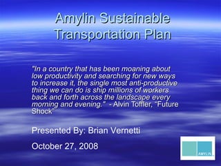 Amylin Sustainable Transportation Plan &quot;In a country that has been moaning about low productivity and searching for new ways to increase it, the single most anti-productive thing we can do is ship millions of workers back and forth across the landscape every morning and evening.&quot;   - Alvin Toffler, “Future Shock” Presented By: Brian Vernetti October 27, 2008 
