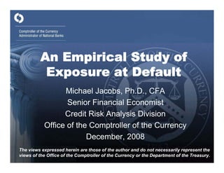 An Empirical Study of
          Exposure at Default
                 Michael Jacobs, Ph.D., CFA
                  Senior Financial Economist
                 Credit Risk Analysis Division
           Office of the Comptroller of the Currency
                        December, 2008
The views expressed herein are those of the author and do not necessarily represent the
views of the Office of the Comptroller of the Currency or the Department of the Treasury.
 