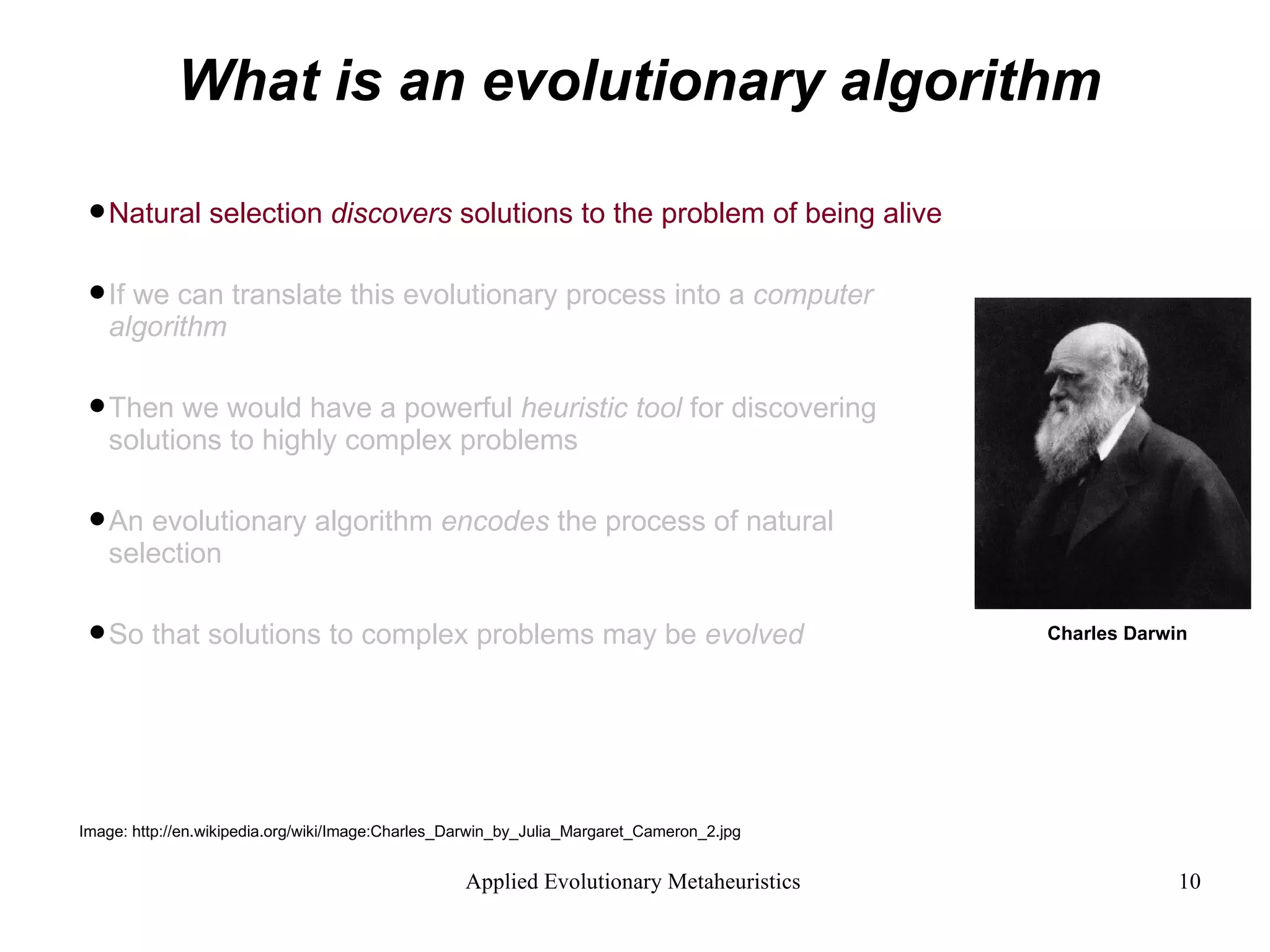 What is an evolutionary algorithm Natural selection  discovers  solutions to the problem of being alive If we can translate this evolutionary process into a  computer algorithm  Then we would have a powerful  heuristic tool  for discovering  solutions to highly complex problems An evolutionary algorithm  encodes  the process of natural selection  So that solutions to complex problems may be  evolved Image: http://en.wikipedia.org/wiki/Image:Charles_Darwin_by_Julia_Margaret_Cameron_2.jpg Charles Darwin 
