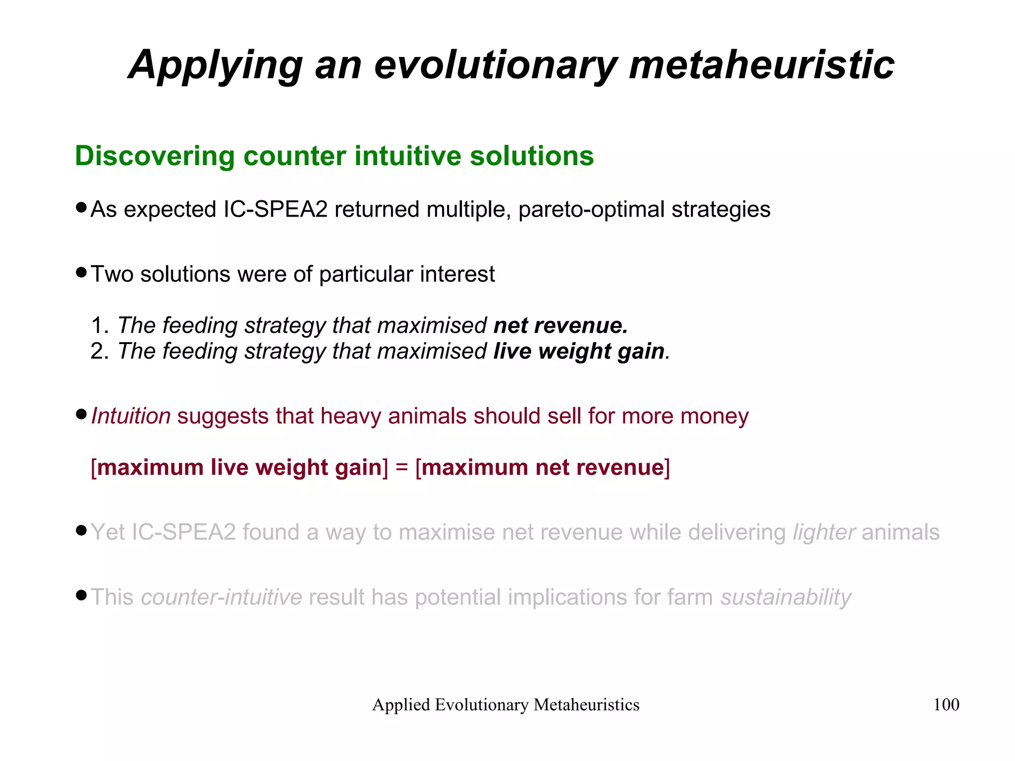 Applying an evolutionary metaheuristic Discovering counter intuitive solutions As expected IC-SPEA2 returned multiple, pareto-optimal strategies Two solutions were of particular interest 1.  The feeding strategy that maximised  net revenue. 2.  The feeding strategy that maximised  live weight gain . Intuition  suggests that heavy animals should sell for more money [ maximum live weight gain ] = [ maximum net revenue ] Yet IC-SPEA2 found a way to maximise net revenue while delivering  lighter  animals This  counter-intuitive  result has potential implications for farm  sustainability 