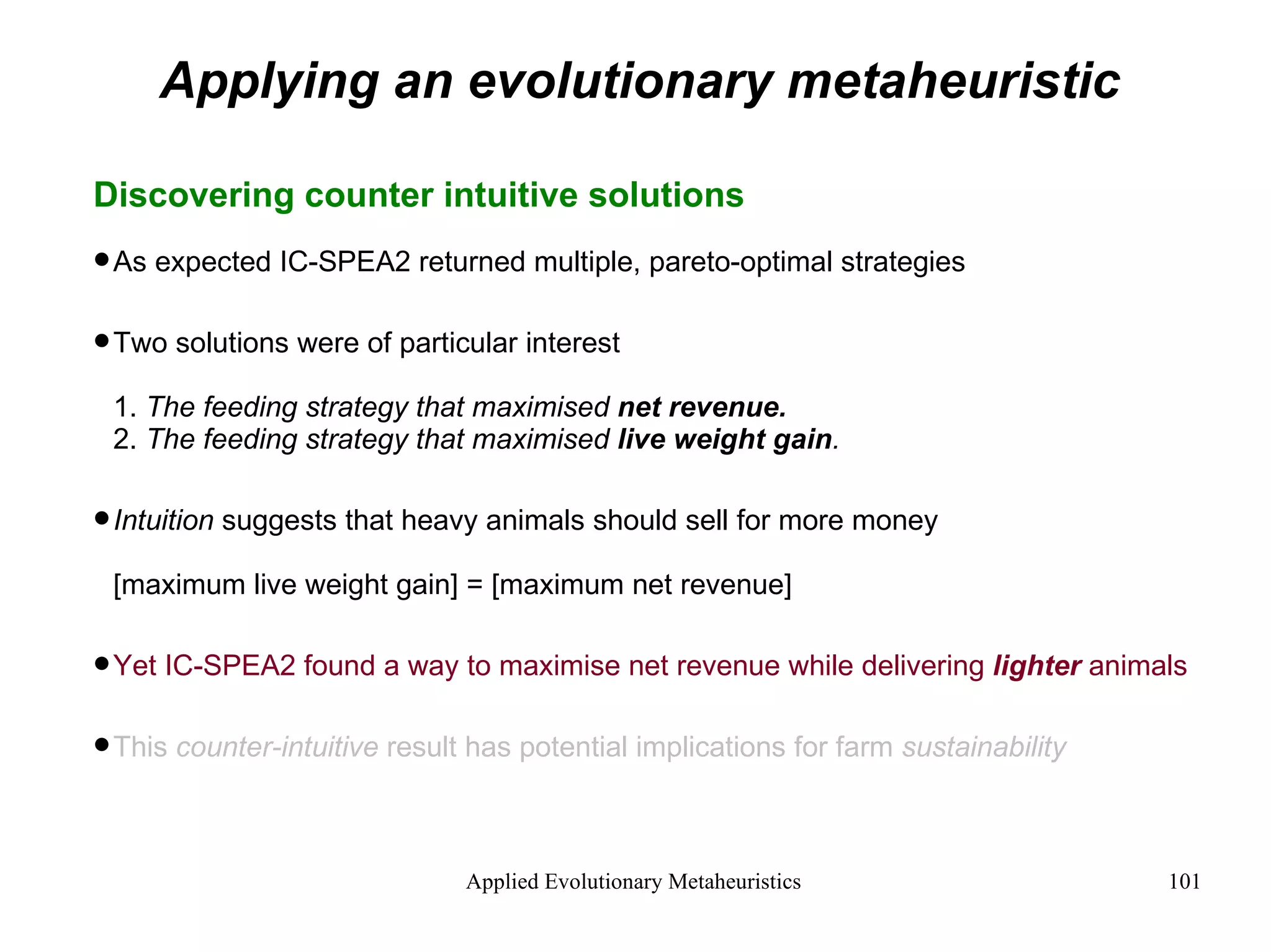 Applying an evolutionary metaheuristic Discovering counter intuitive solutions As expected IC-SPEA2 returned multiple, pareto-optimal strategies Two solutions were of particular interest 1.  The feeding strategy that maximised  net revenue. 2.  The feeding strategy that maximised  live weight gain . Intuition  suggests that heavy animals should sell for more money [maximum live weight gain] = [maximum net revenue] Yet IC-SPEA2 found a way to maximise net revenue while delivering  lighter  animals This  counter-intuitive  result has potential implications for farm  sustainability 