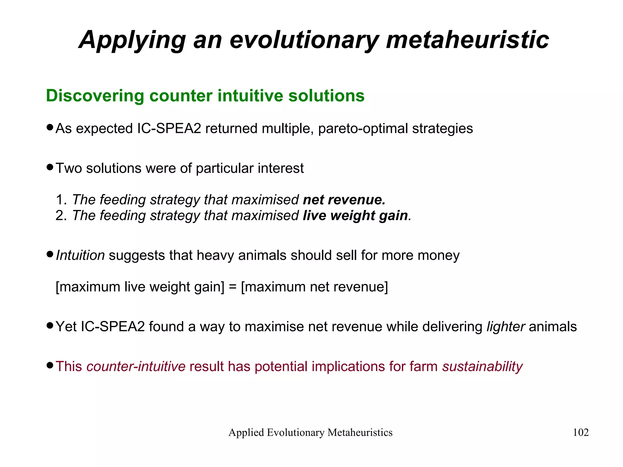 Applying an evolutionary metaheuristic Discovering counter intuitive solutions As expected IC-SPEA2 returned multiple, pareto-optimal strategies Two solutions were of particular interest 1.  The feeding strategy that maximised  net revenue. 2.  The feeding strategy that maximised  live weight gain . Intuition  suggests that heavy animals should sell for more money [maximum live weight gain] = [maximum net revenue] Yet IC-SPEA2 found a way to maximise net revenue while delivering  lighter  animals This  counter-intuitive  result has potential implications for farm  sustainability 