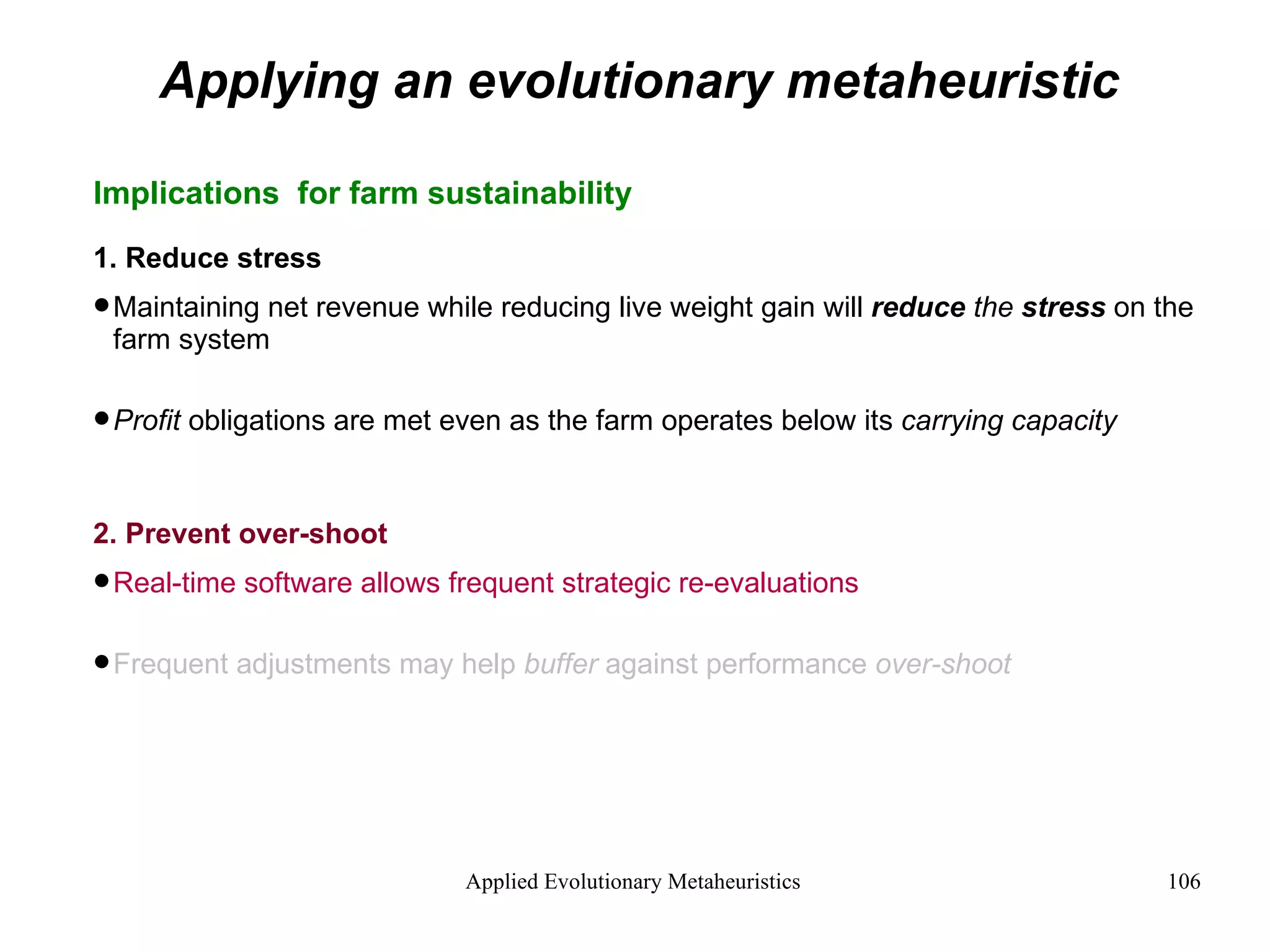 Applying an evolutionary metaheuristic Implications  for farm sustainability 1. Reduce stress Maintaining net revenue while reducing live weight gain will  reduce  the  stress  on the farm system Profit  obligations are met even as the farm operates below its  carrying capacity 2. Prevent over-shoot Real-time software allows frequent strategic re-evaluations Frequent adjustments may help  buffer  against performance  over-shoot   