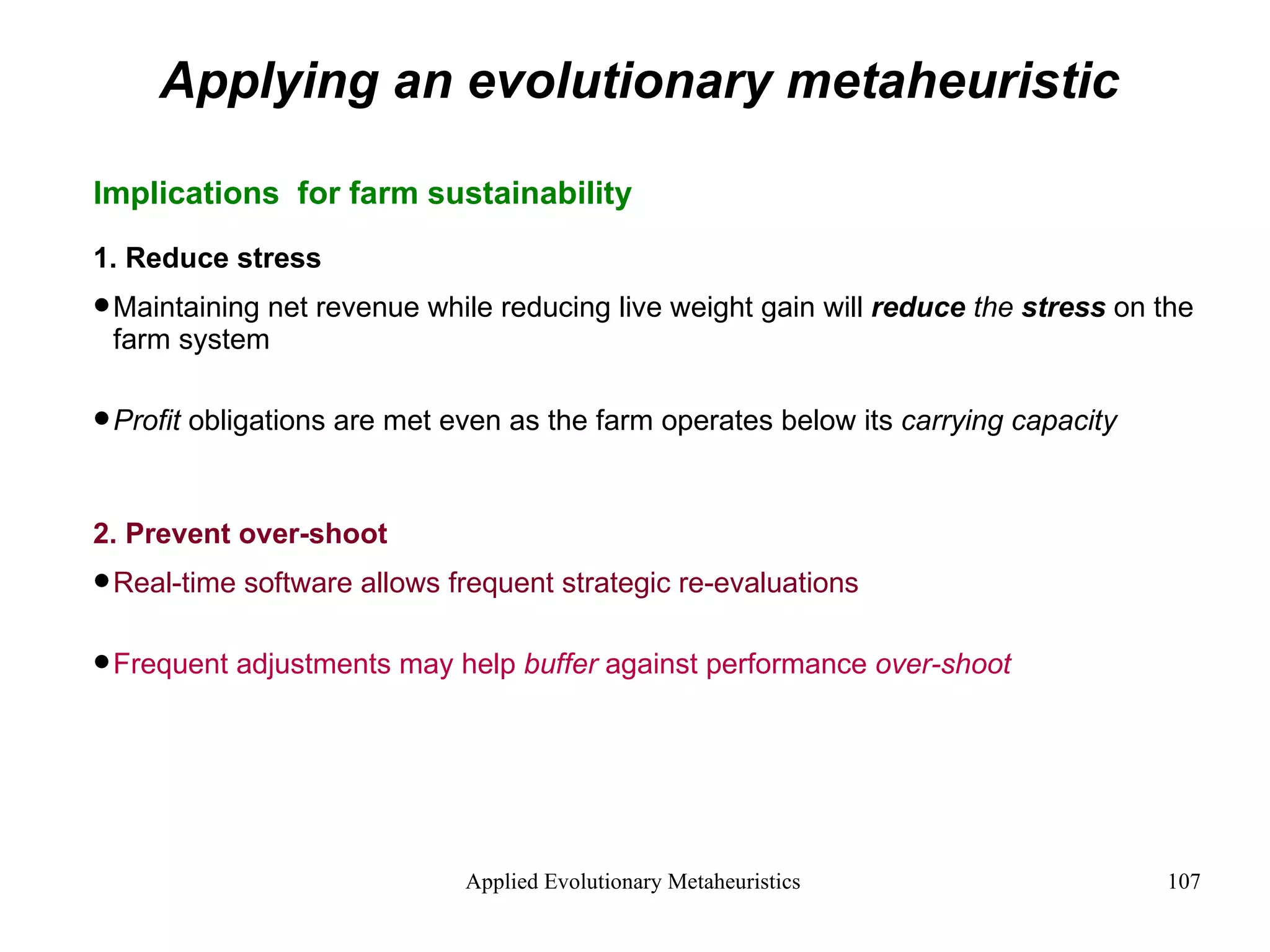 Applying an evolutionary metaheuristic Implications  for farm sustainability 1. Reduce stress Maintaining net revenue while reducing live weight gain will  reduce  the  stress  on the farm system Profit  obligations are met even as the farm operates below its  carrying capacity 2. Prevent over-shoot Real-time software allows frequent strategic re-evaluations Frequent adjustments may help  buffer  against performance  over-shoot   