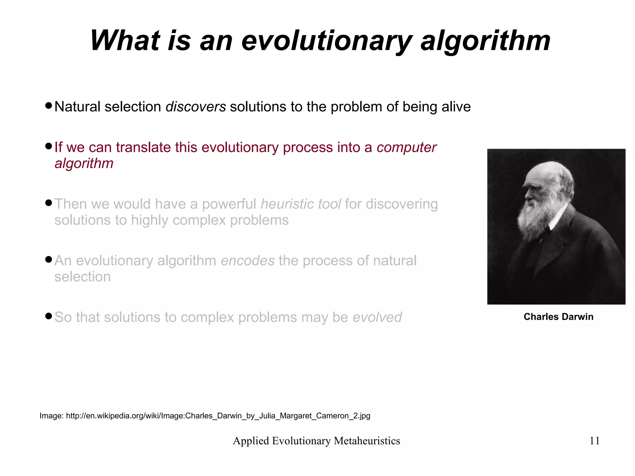 What is an evolutionary algorithm Natural selection  discovers  solutions to the problem of being alive If we can translate this evolutionary process into a  computer algorithm  Then we would have a powerful  heuristic tool  for discovering  solutions to highly complex problems An evolutionary algorithm  encodes  the process of natural selection  So that solutions to complex problems may be  evolved Image: http://en.wikipedia.org/wiki/Image:Charles_Darwin_by_Julia_Margaret_Cameron_2.jpg Charles Darwin 