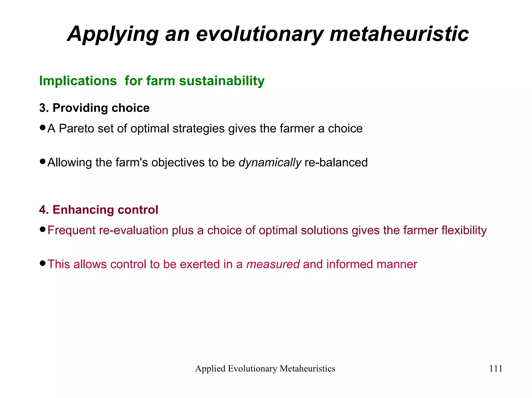 Applying an evolutionary metaheuristic Implications  for farm sustainability 3. Providing choice A Pareto set of optimal strategies gives the farmer a choice Allowing the farm's objectives to be  dynamically  re-balanced 4. Enhancing control Frequent re-evaluation plus a choice of optimal solutions gives the farmer flexibility  This allows control to be exerted in a  measured  and informed manner  