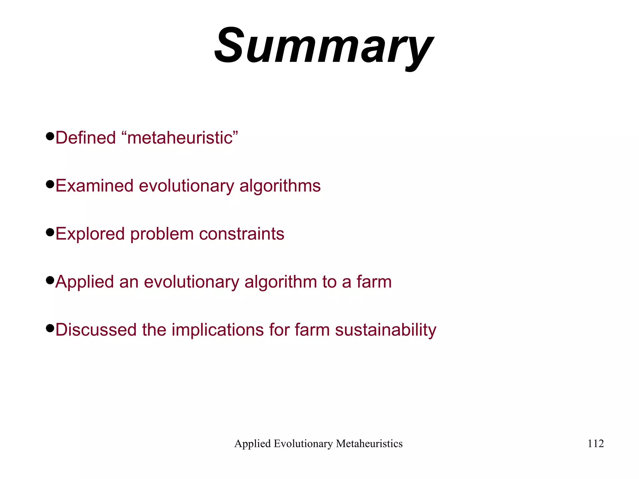 Summary Defined “metaheuristic” Examined evolutionary algorithms Explored problem constraints Applied an evolutionary algorithm to a farm Discussed the implications for farm sustainability   