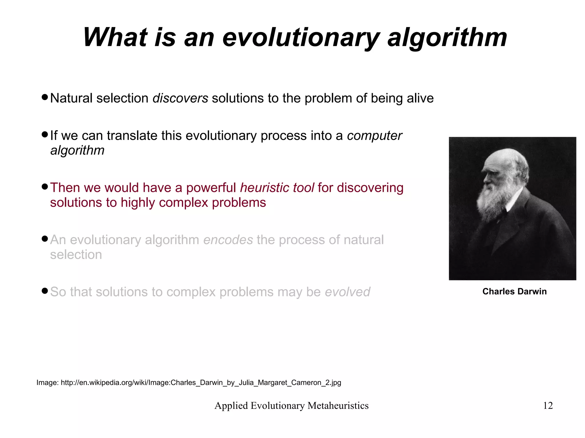 What is an evolutionary algorithm Natural selection  discovers  solutions to the problem of being alive If we can translate this evolutionary process into a  computer algorithm  Then we would have a powerful  heuristic tool  for discovering  solutions to highly complex problems An evolutionary algorithm  encodes  the process of natural selection  So that solutions to complex problems may be  evolved Image: http://en.wikipedia.org/wiki/Image:Charles_Darwin_by_Julia_Margaret_Cameron_2.jpg Charles Darwin 