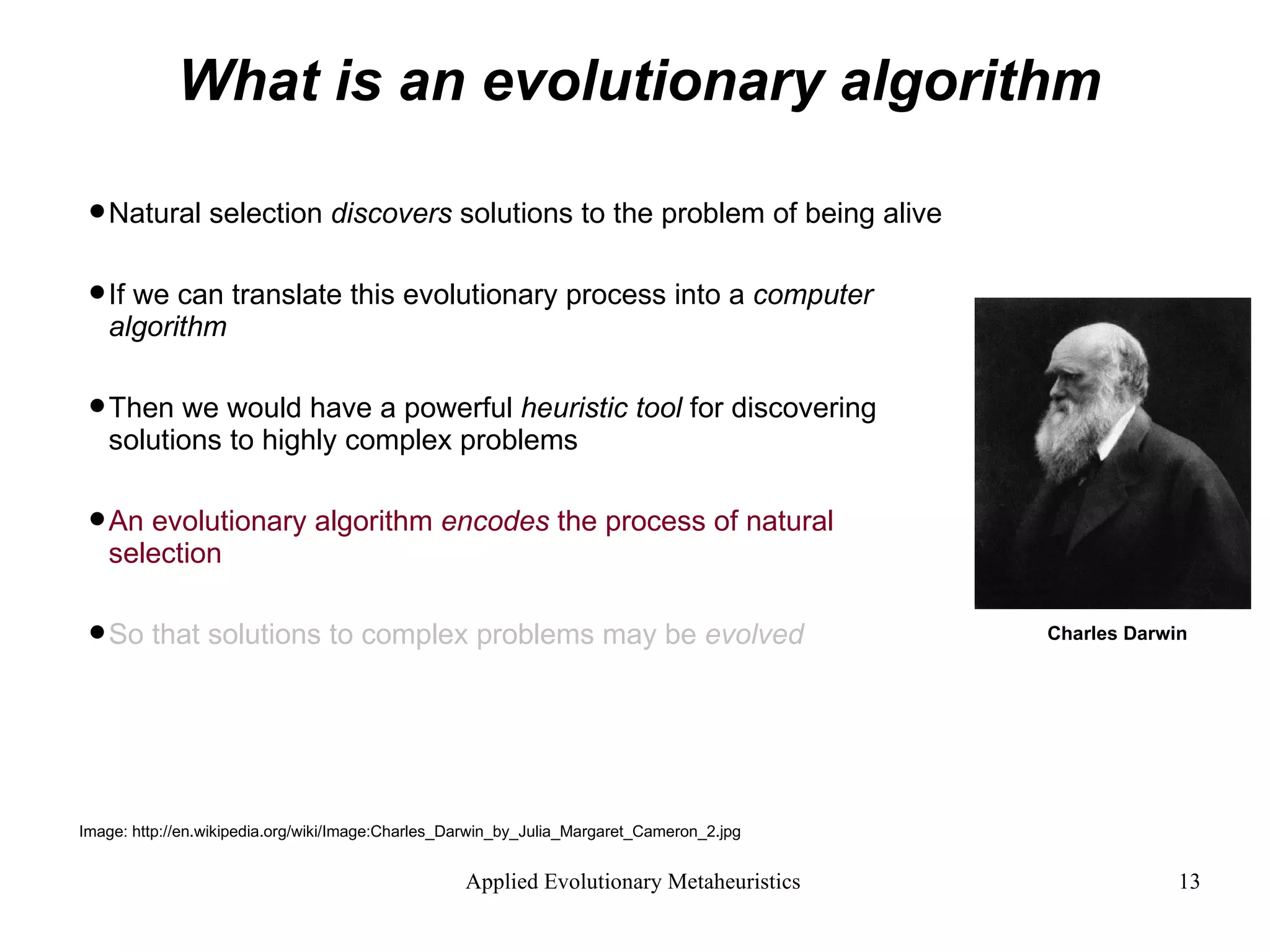 What is an evolutionary algorithm Natural selection  discovers  solutions to the problem of being alive If we can translate this evolutionary process into a  computer algorithm  Then we would have a powerful  heuristic tool  for discovering  solutions to highly complex problems An evolutionary algorithm  encodes  the process of natural selection   So that solutions to complex problems may be  evolved Image: http://en.wikipedia.org/wiki/Image:Charles_Darwin_by_Julia_Margaret_Cameron_2.jpg Charles Darwin 