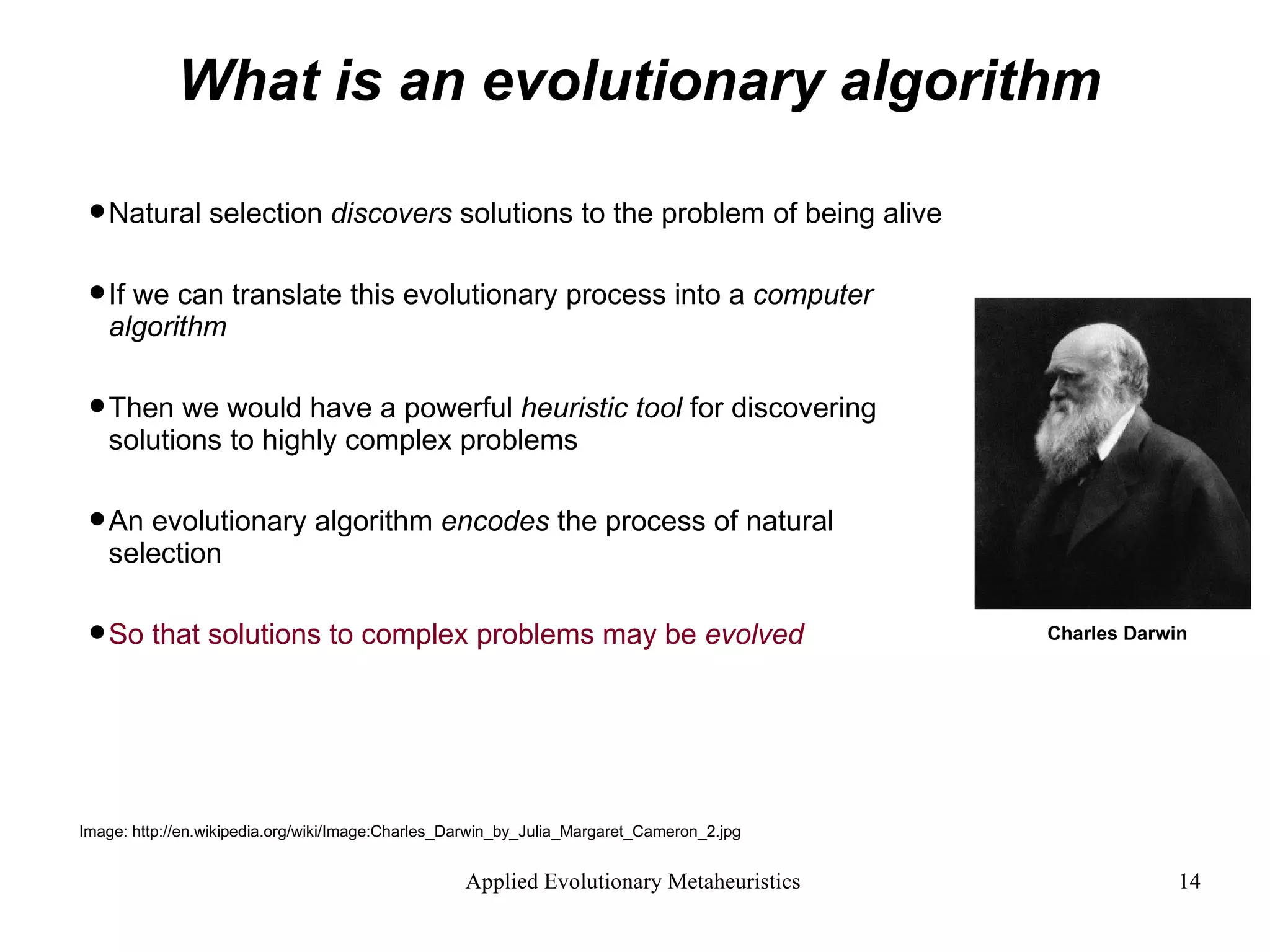 What is an evolutionary algorithm Natural selection  discovers  solutions to the problem of being alive If we can translate this evolutionary process into a  computer algorithm  Then we would have a powerful  heuristic tool  for discovering  solutions to highly complex problems An evolutionary algorithm  encodes  the process of natural selection  So that solutions to complex problems may be  evolved Image: http://en.wikipedia.org/wiki/Image:Charles_Darwin_by_Julia_Margaret_Cameron_2.jpg Charles Darwin 