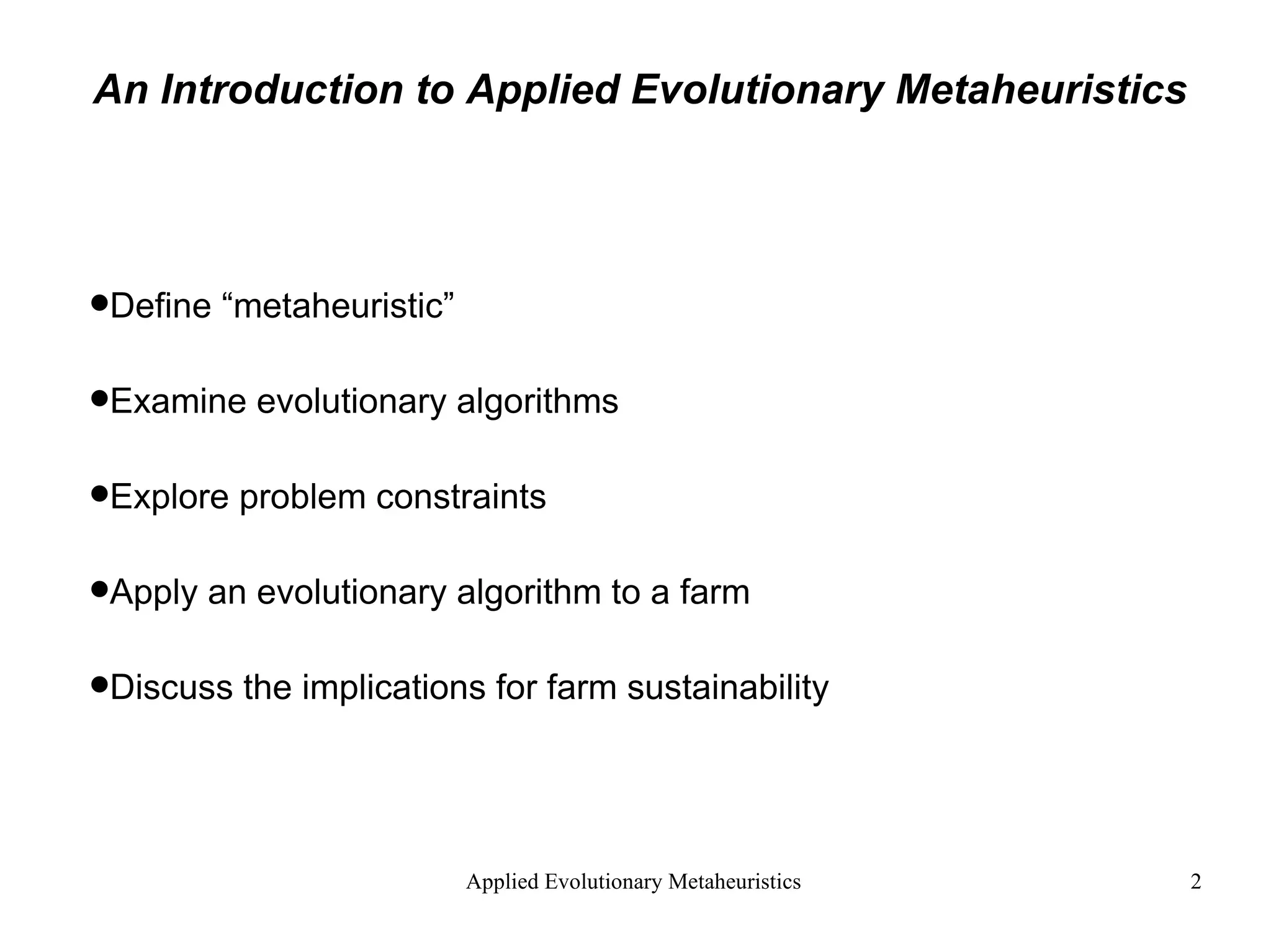 An Introduction to Applied Evolutionary Metaheuristics Define “metaheuristic” Examine evolutionary algorithms Explore problem constraints Apply an evolutionary algorithm to a farm Discuss the implications for farm sustainability   