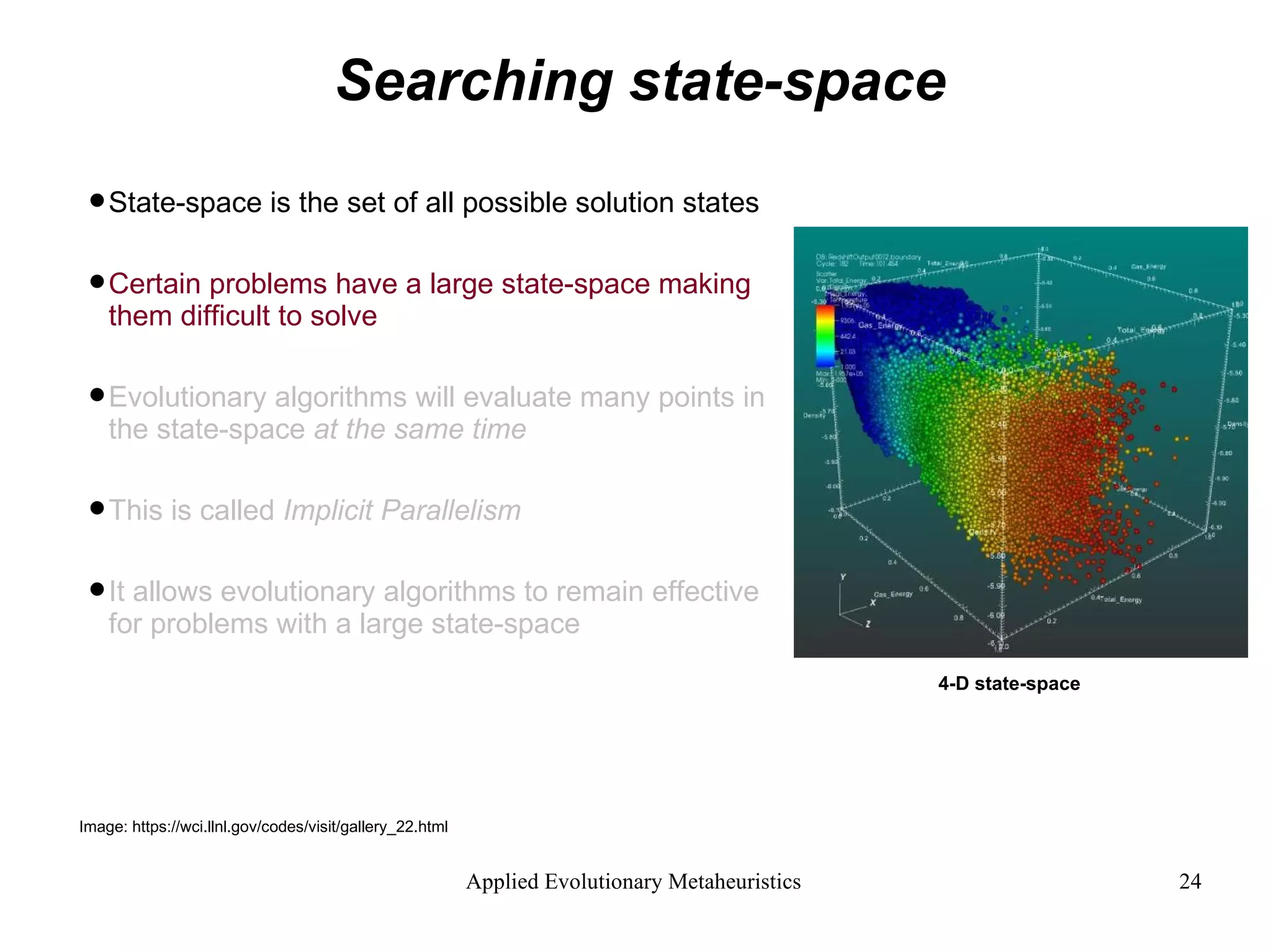 Searching state-space State-space is the set of all possible solution states Certain problems have a large state-space making them difficult to solve Evolutionary algorithms will evaluate many points in the state-space  at the same time This is called  Implicit Parallelism It allows evolutionary algorithms to remain effective for problems with a large state-space 4-D state-space Image: https://wci.llnl.gov/codes/visit/gallery_22.html 
