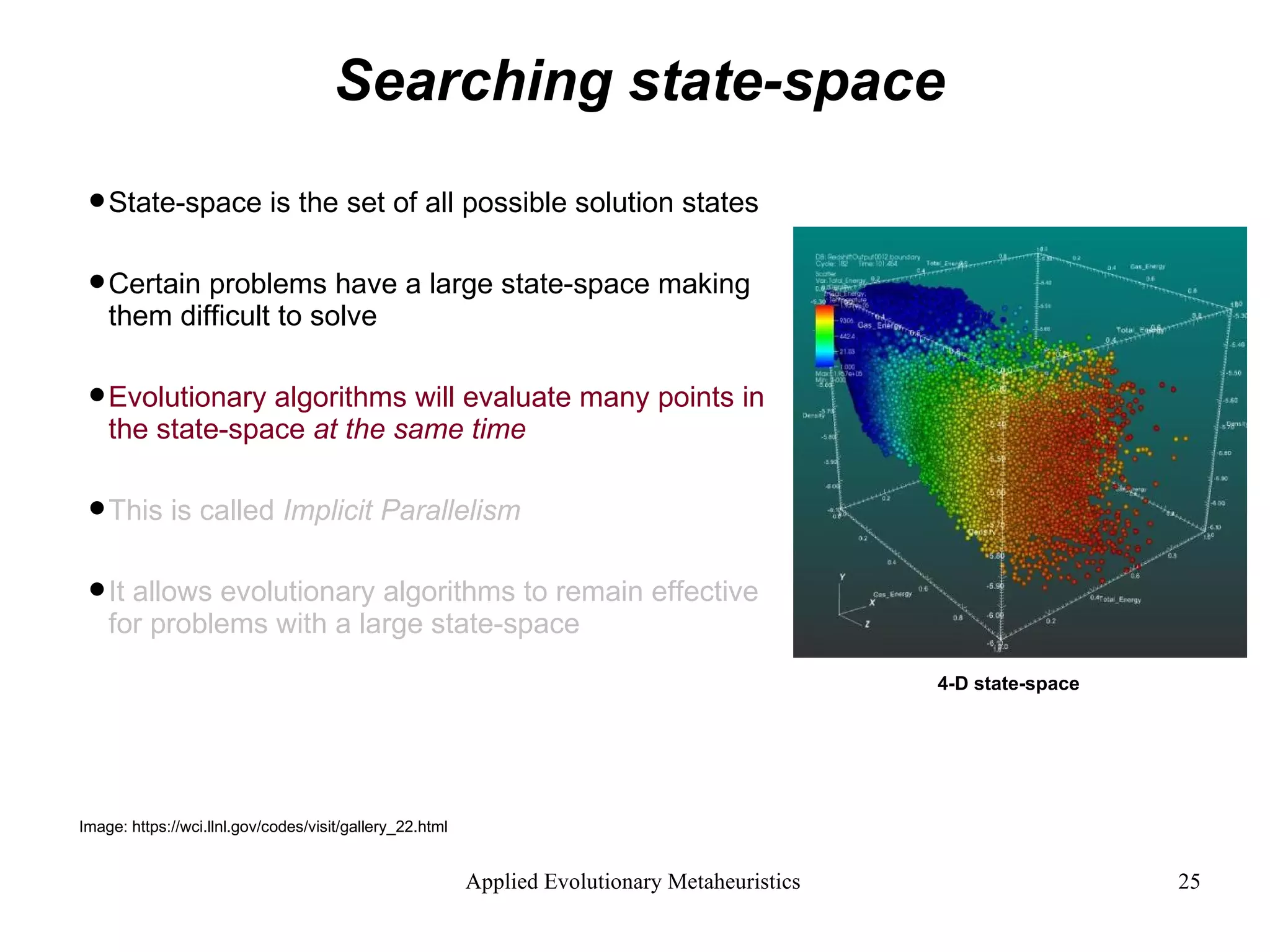 Searching state-space State-space is the set of all possible solution states Certain problems have a large state-space making them difficult to solve Evolutionary algorithms will evaluate many points in the state-space  at the same time This is called  Implicit Parallelism It allows evolutionary algorithms to remain effective for problems with a large state-space 4-D state-space Image: https://wci.llnl.gov/codes/visit/gallery_22.html 