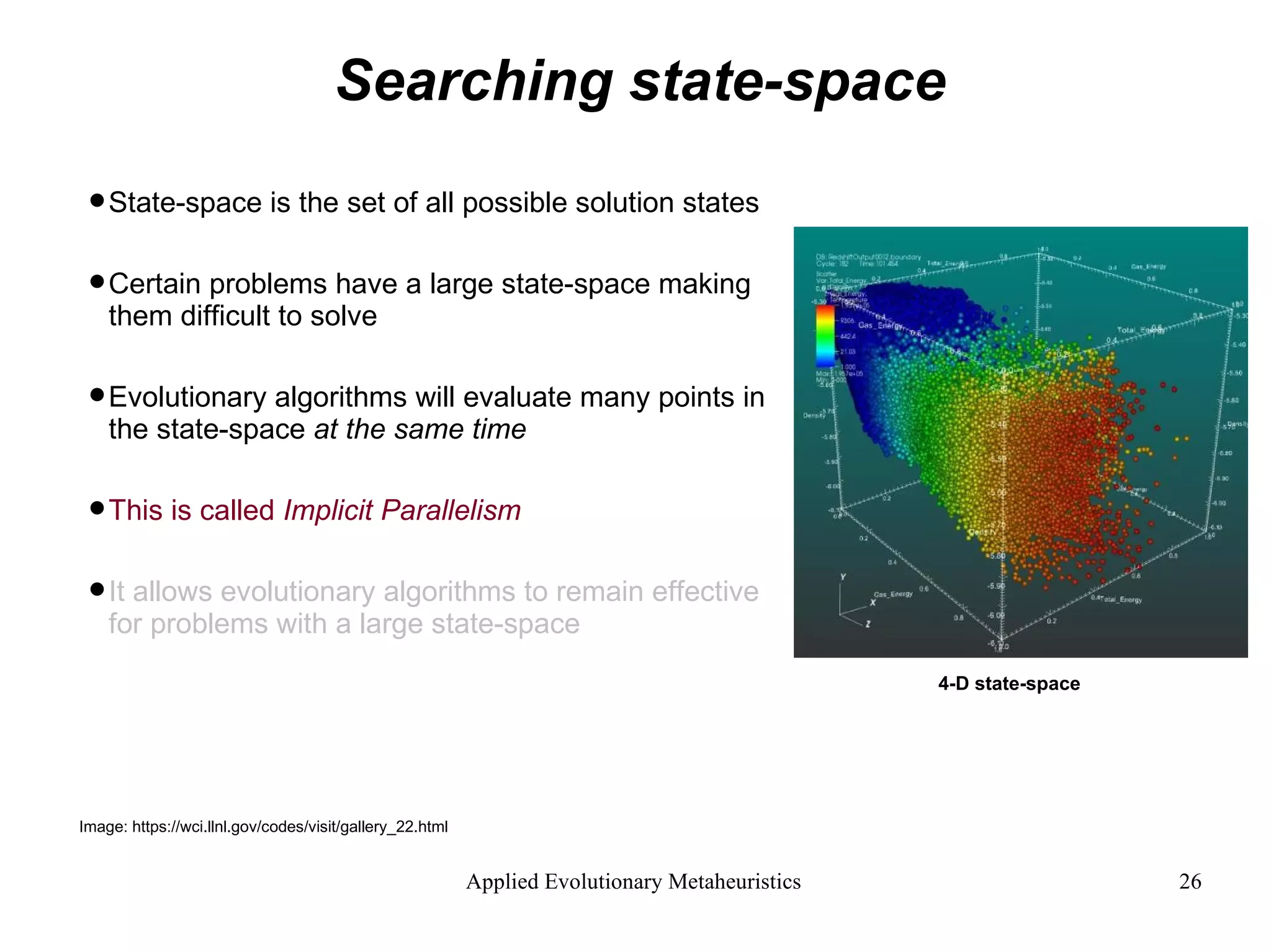 Searching state-space State-space is the set of all possible solution states Certain problems have a large state-space making them difficult to solve Evolutionary algorithms will evaluate many points in the state-space  at the same time This is called  Implicit Parallelism It allows evolutionary algorithms to remain effective for problems with a large state-space 4-D state-space Image: https://wci.llnl.gov/codes/visit/gallery_22.html 