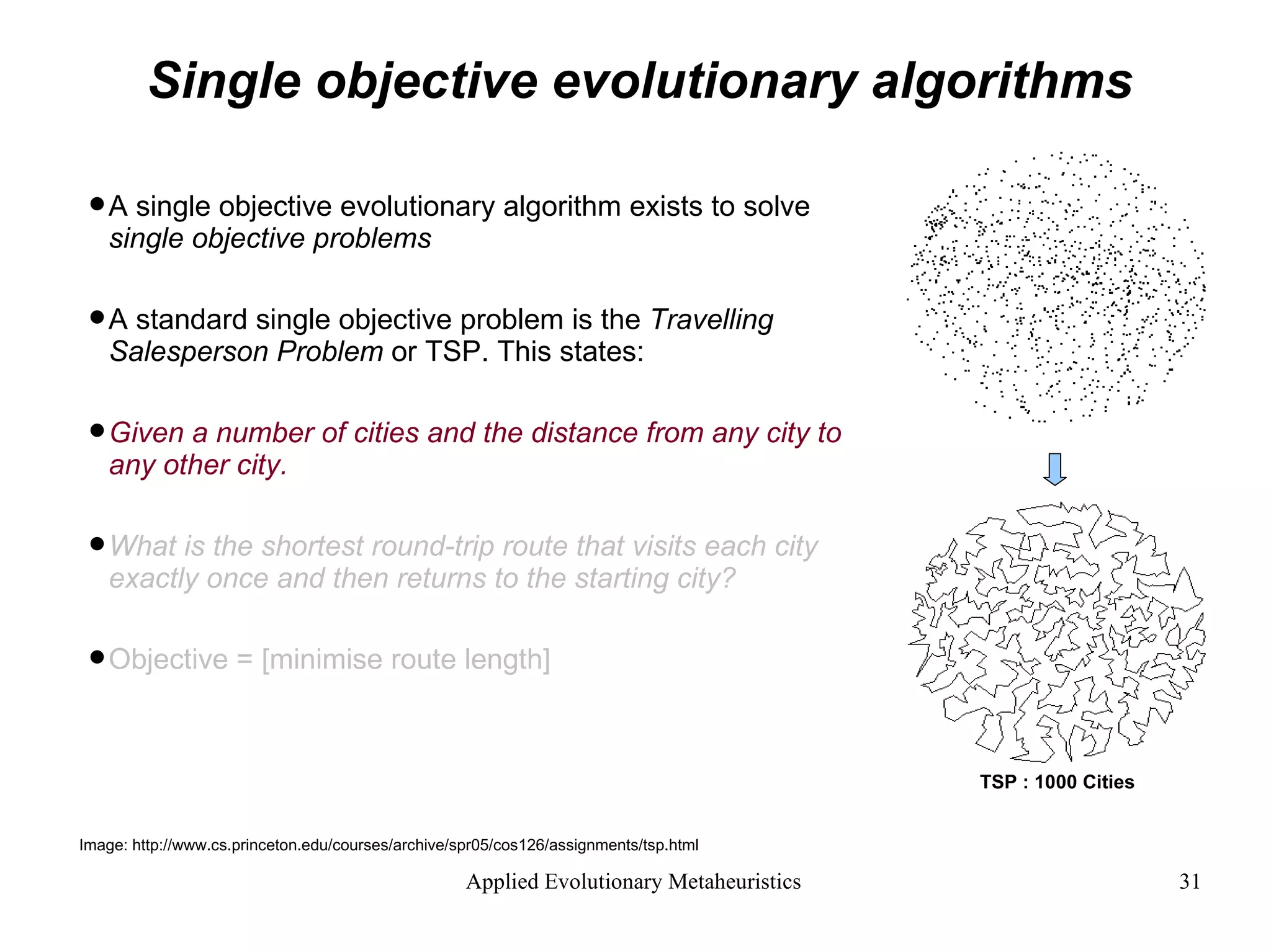 Single objective evolutionary algorithms A single objective evolutionary algorithm exists to solve  single objective problems A standard single objective problem is the  Travelling Salesperson Problem  or TSP. This states: Given a number of cities and the distance from any city to any other city.   What is the shortest round-trip route that visits each city exactly once and then returns to the starting city?   Objective = [minimise route length] Image: http://www.cs.princeton.edu/courses/archive/spr05/cos126/assignments/tsp.html TSP : 1000 Cities 