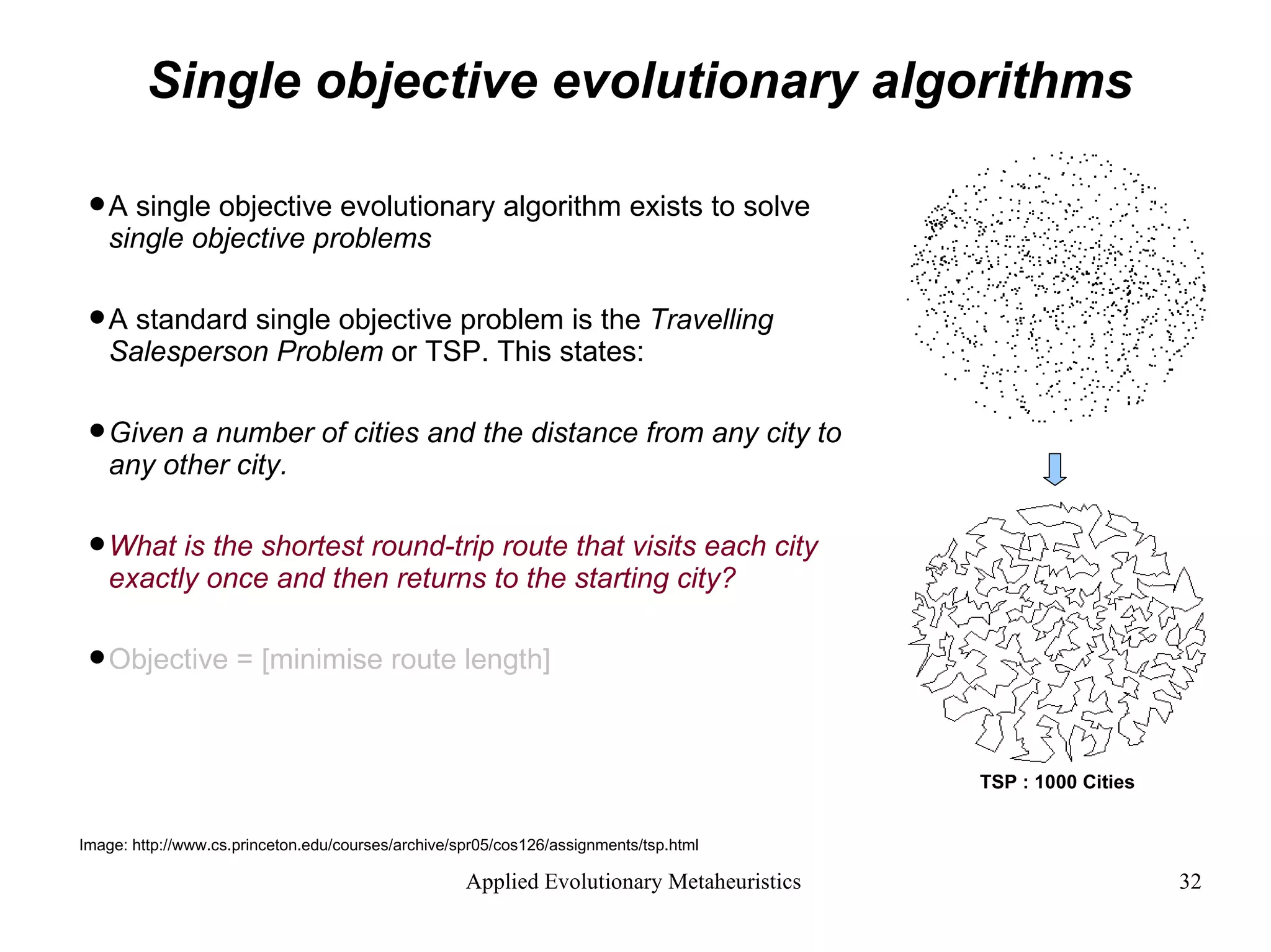 Single objective evolutionary algorithms A single objective evolutionary algorithm exists to solve  single objective problems A standard single objective problem is the  Travelling Salesperson Problem  or TSP. This states: Given a number of cities and the distance from any city to any other city.  What is the shortest round-trip route that visits each city exactly once and then returns to the starting city?   Objective = [minimise route length] Image: http://www.cs.princeton.edu/courses/archive/spr05/cos126/assignments/tsp.html TSP : 1000 Cities 