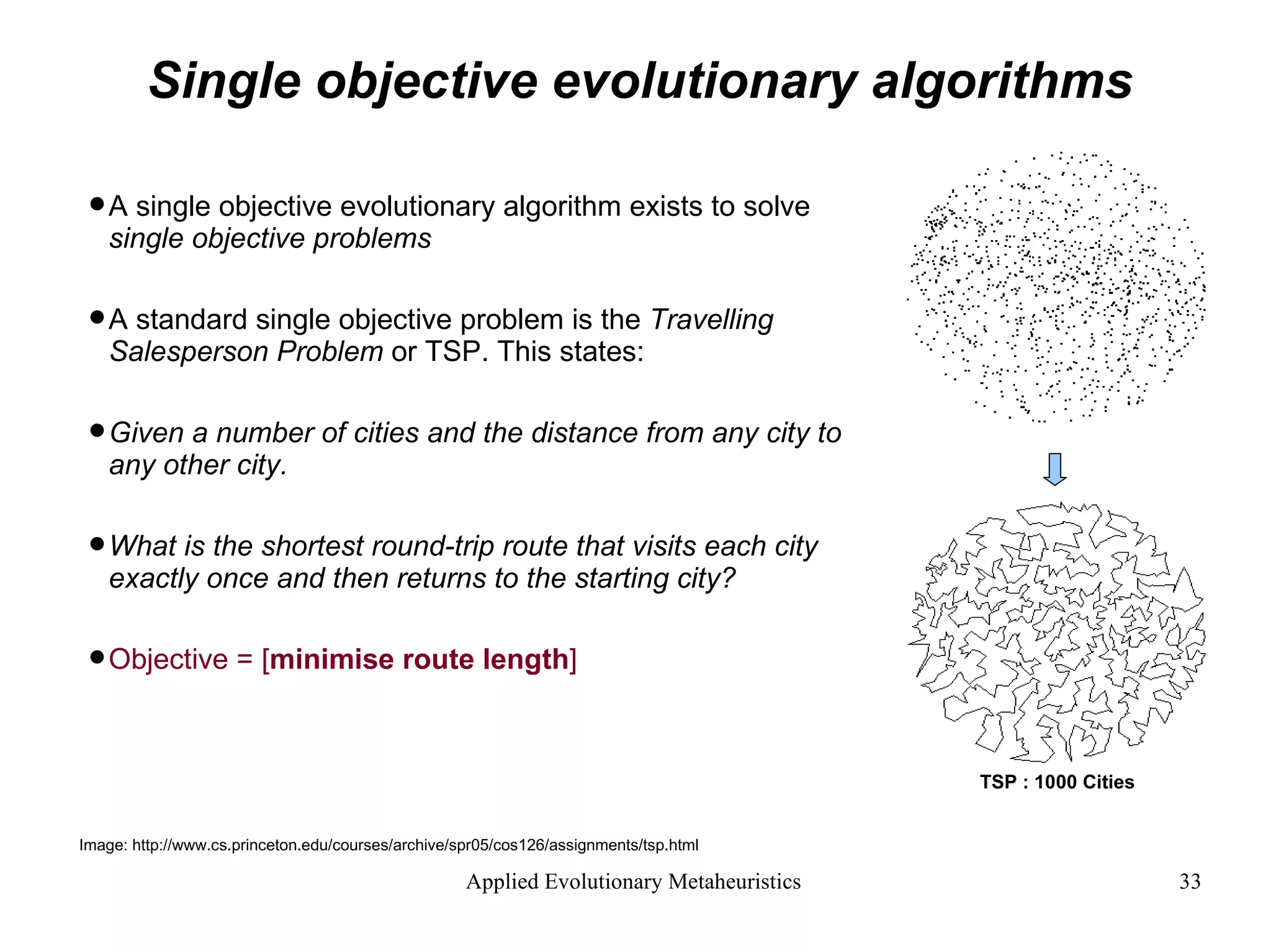 Single objective evolutionary algorithms A single objective evolutionary algorithm exists to solve  single objective problems A standard single objective problem is the  Travelling Salesperson Problem  or TSP. This states: Given a number of cities and the distance from any city to any other city.  What is the shortest round-trip route that visits each city exactly once and then returns to the starting city?   Objective = [ minimise route length ] Image: http://www.cs.princeton.edu/courses/archive/spr05/cos126/assignments/tsp.html TSP : 1000 Cities 