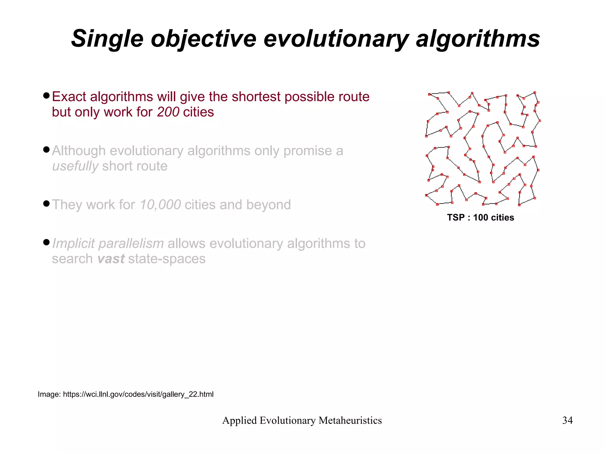 Single objective evolutionary algorithms Exact algorithms will give the shortest possible route but only work for  200  cities  Although evolutionary algorithms only promise a  usefully  short route They work for  10,000  cities and beyond Implicit parallelism  allows evolutionary algorithms to search  vast  state-spaces Image: https://wci.llnl.gov/codes/visit/gallery_22.html TSP : 100   cities 