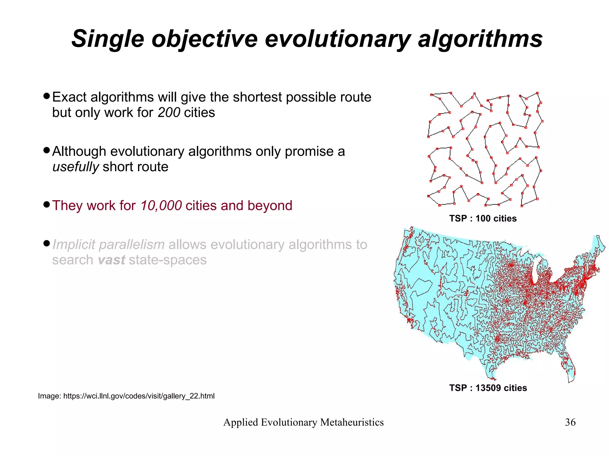 Single objective evolutionary algorithms Exact algorithms will give the shortest possible route but only work for  200  cities  Although evolutionary algorithms only promise a  usefully  short route They work for  10,000  cities and beyond Implicit parallelism  allows evolutionary algorithms to search  vast  state-spaces Image: https://wci.llnl.gov/codes/visit/gallery_22.html TSP : 100   cities TSP : 13509   cities 