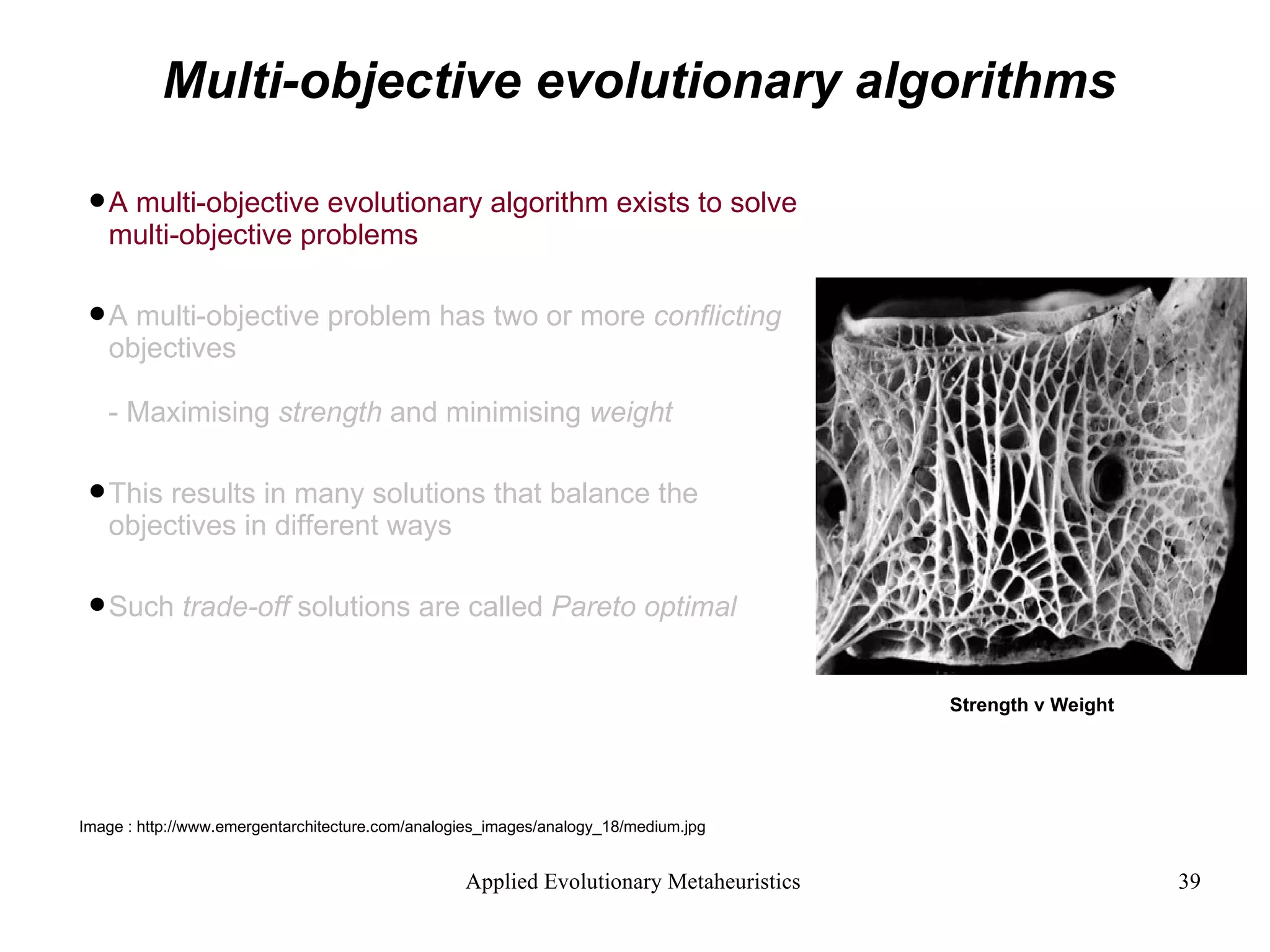 Multi-objective evolutionary algorithms A multi-objective evolutionary algorithm exists to solve multi-objective problems A multi-objective problem has two or more  conflicting  objectives - Maximising  strength  and minimising  weight This results in many solutions that balance the objectives in different ways Such  trade-off  solutions are called  Pareto optimal Strength v Weight Image : http://www.emergentarchitecture.com/analogies_images/analogy_18/medium.jpg  