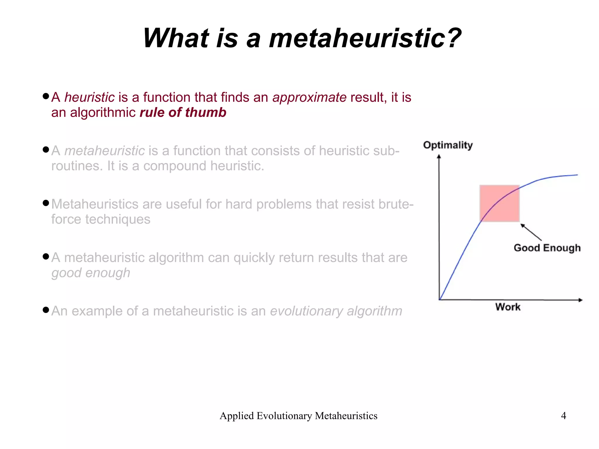 What is a metaheuristic? A  heuristic  is a function that finds an  approximate  result, it is an algorithmic  rule of thumb A  metaheuristic  is a function that consists of heuristic sub-routines. It is a compound heuristic. Metaheuristics are useful for hard problems that resist brute-force techniques A metaheuristic algorithm can quickly return results that are  good enough An example of a metaheuristic is an  evolutionary algorithm 