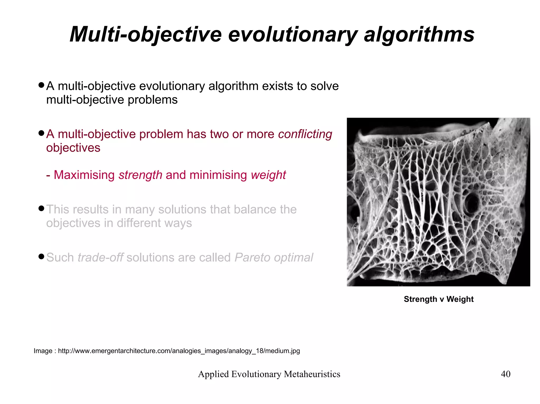 Multi-objective evolutionary algorithms A multi-objective evolutionary algorithm exists to solve multi-objective problems A multi-objective problem has two or more  conflicting  objectives -  Maximising  strength  and minimising  weight This results in many solutions that balance the objectives in different ways Such  trade-off  solutions are called  Pareto optimal Strength v Weight Image : http://www.emergentarchitecture.com/analogies_images/analogy_18/medium.jpg  
