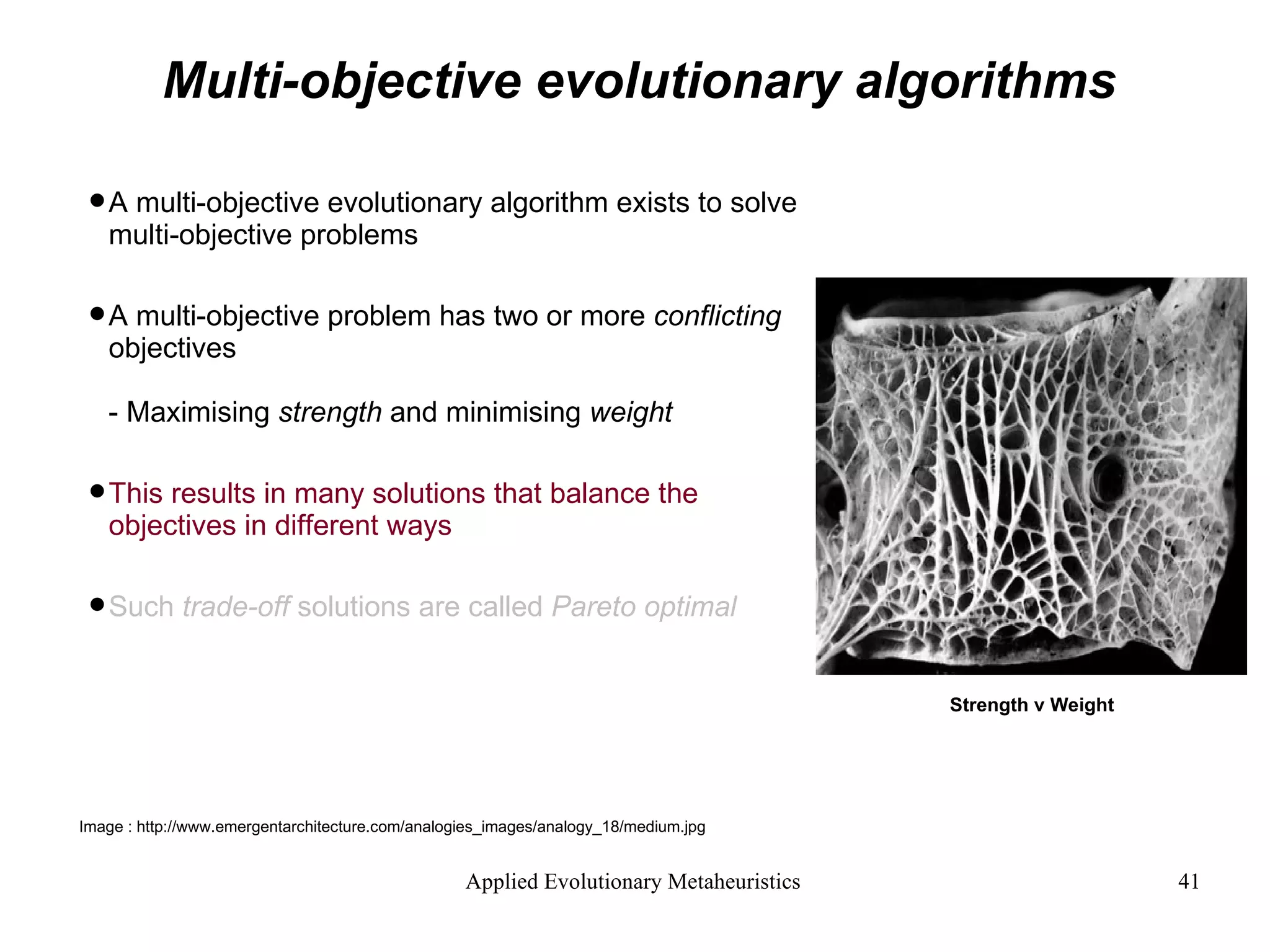 Multi-objective evolutionary algorithms A multi-objective evolutionary algorithm exists to solve multi-objective problems A multi-objective problem has two or more  conflicting  objectives - Maximising  strength  and minimising  weight This results in many solutions that balance the objectives in different ways Such  trade-off  solutions are called  Pareto optimal Strength v Weight Image : http://www.emergentarchitecture.com/analogies_images/analogy_18/medium.jpg  