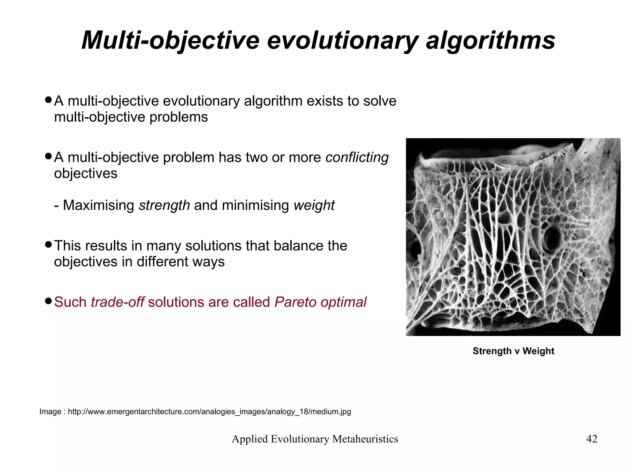 Multi-objective evolutionary algorithms A multi-objective evolutionary algorithm exists to solve multi-objective problems A multi-objective problem has two or more  conflicting  objectives - Maximising  strength  and minimising  weight This results in many solutions that balance the objectives in different ways Such  trade-off  solutions are called  Pareto optimal Strength v Weight Image : http://www.emergentarchitecture.com/analogies_images/analogy_18/medium.jpg  