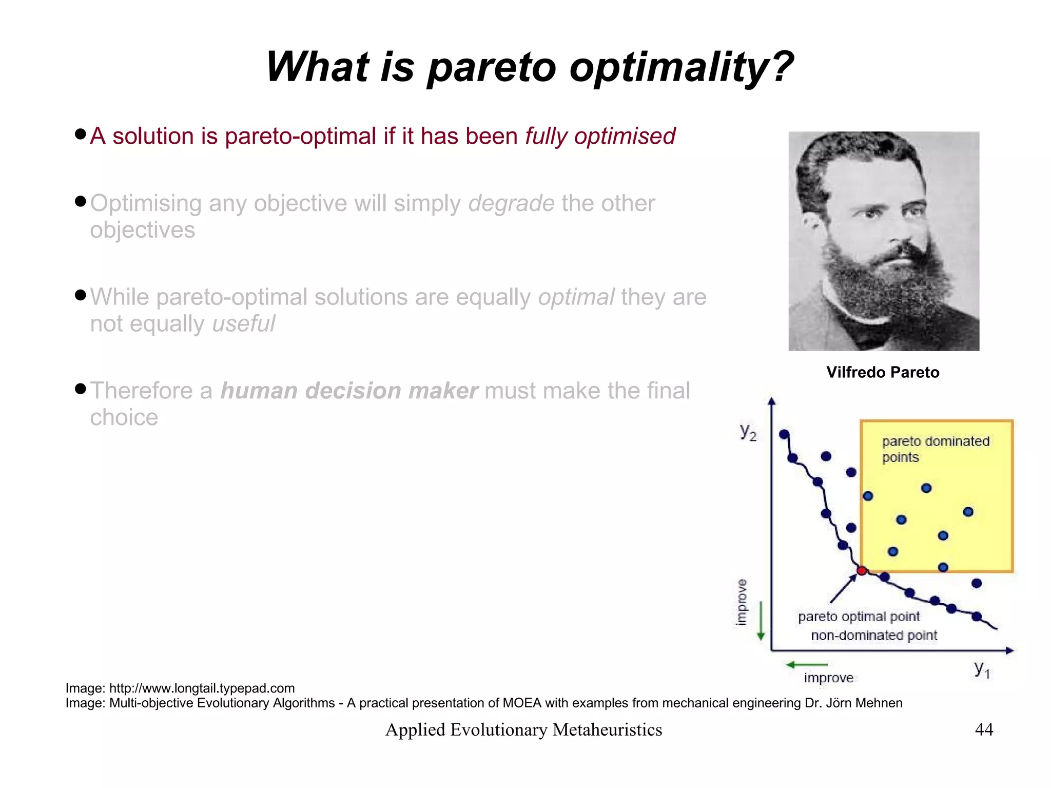 What is pareto optimality? A solution is pareto-optimal if it has been  fully optimised   Optimising any objective will simply  degrade  the other objectives While pareto-optimal solutions are equally  optimal  they are not equally  useful Therefore a  human decision maker  must make the final choice Image: http://www.longtail.typepad.com Image: Multi-objective Evolutionary Algorithms - A practical presentation of MOEA with examples from mechanical engineering Dr. Jörn Mehnen Vilfredo Pareto  