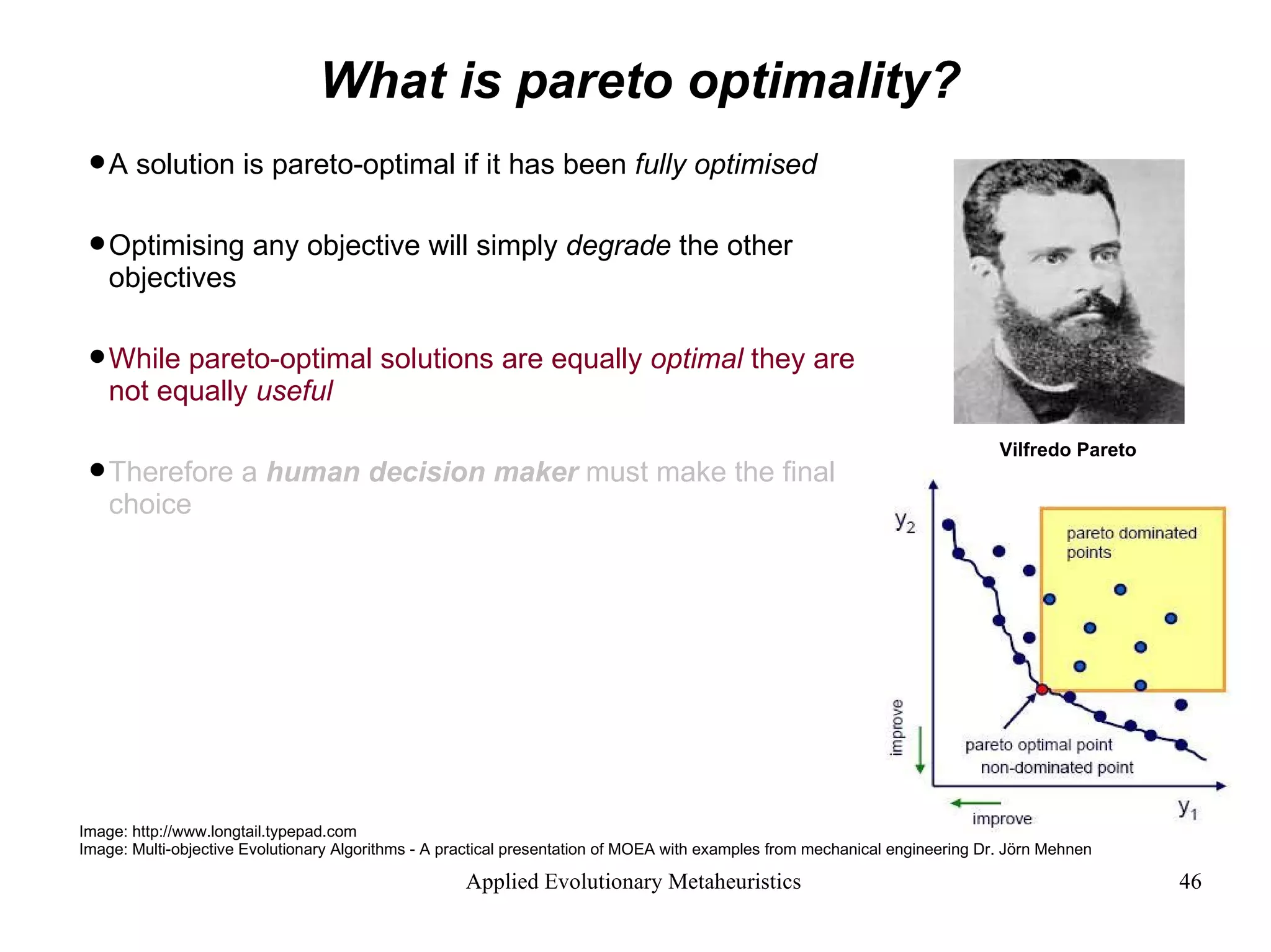 What is pareto optimality? A solution is pareto-optimal if it has been  fully optimised   Optimising any objective will simply  degrade  the other objectives While pareto-optimal solutions are equally  optimal  they are not equally  useful Therefore a  human decision maker  must make the final choice Image: http://www.longtail.typepad.com Image: Multi-objective Evolutionary Algorithms - A practical presentation of MOEA with examples from mechanical engineering Dr. Jörn Mehnen Vilfredo Pareto  